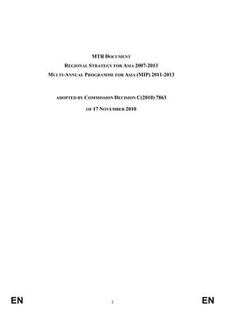 MTR DOCUMENT
REGIONAL STRATEGY FOR ASIA 2007-2013
MULTI-ANNUAL PROGRAMME FOR ASIA (MIP) 2011-2013

ADOPTED BY COMMISSION DECISION C(2010) 7863
OF 17 NOVEMBER 2010

EN

1

EN

 