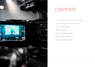 6 7
THE ASIA VIDEO INDUSTRY REPORT 2023
CONTENTS
SETTING THE STAGE - POLICY CHALLENGES
REDUCING THEFT - PIRACY IN ASIA
RESEARCH INSIGHTS
TECHNOLOGY
ADVERTISING OVERVIEW
CONTENT PERSPECTIVES
MEASUREMENT GUIDE
9
21
53
83
101
135
153
 