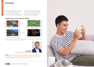 118 119
THE ASIA VIDEO INDUSTRY REPORT 2023
Being a format that helps brands create
memorable ad experiences right where
their consumers are and enables
publishers to monetize their properties
and inventories better, rewarded video ads
are the hidden gem of mobile advertising.
And one can only expect more creativity
and innovation in rewarded video ads
as the advertising ecosystem learns to
explore their true potential. 
InMobi is a leading provider of marketing and monetization technologies. With deep expertise
and unique reach in mobile, it is a trusted and transparent technology partner for marketers,
content creators and businesses of all kinds. InMobi’s mission is to power its customers’ growth by
helping them engage their audiences and build meaningful connections.
by Rishi Bedi
Managing Director, Asia Pacific, InMobi
This ad flow is from “Make It Large” campaign by Royal Stag brand of Pernod Ricard India, which drove brand awareness with mobile video ads on casual
gaming apps. The campaign reached 2 million unique users in 30 days and resulted in 4 million completed video views with 1.4x higher video completion
rates against the benchmarks. The images are for representation purpose only.
REWARDED VIDEO AD FLOW - ROYAL STAG’S EXAMPLE:
ADVERTISING
OVERVIEW
 