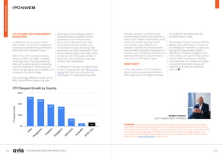 122 123
THE ASIA VIDEO INDUSTRY REPORT 2023
IPONWEB is an industry pioneer and world leader in the engineering and operation of highly
customized, real-time media trading systems for publishers, advertisers, agencies and innovative
technology companies. With more than 15 years’ experience driving innovation in the ad exchange
and real-time technology space, IPONWEB is the ‘behind the scenes’ technology provider that
many of the world’s leading industry players rely on to successfully power their media and data
businesses. Visit www.iponweb.com to learn more.
by Ryan Pestano
Vice President, APAC, IPONWEB
CTV IS POISED FOR HYPER-GROWTH
ACROSS APAC
In addition to the increase in mobile
and PC traffic, OTT and CTV markets are
continuing to accelerate exponentially in
APAC beyond the pandemic boom.
While CTV is still considered relatively
nascent in APAC, the region is seeing a
continuous rise in the consumption of
video and content via various streaming
channels, especially in those areas with
advancing high-speed data availability and
increased smartphone usage.
Not surprisingly, different markets across
APAC are at different stages of growth
and maturity. For example, markets in
Southeast Asia are experiencing low
penetration and low monetization.
Japan reports high penetration with
low monetization, and markets such
as Australia and China are seeing high
penetration and high monetization. China
has the highest digital video viewer share
of internet users among all countries in
Asia Pacific, with penetration reaching
93.4% in 2022 (eMarketer).
On BidSwitch, India saw the highest level
of year-on-year growth, with PWC recently
noting that India is set to become the
third largest TV market globally by 2026.
However, variances in penetration do
not immediately point to consumption or
reach issues. Instead, consumption across
audiences includes watching content
on a broader range of devices. For
example, smartphones are essential for
communication and video consumption in
countries such as India and Indonesia, but
traditional DVR devices are preferred to
smart TVs and OTT boxes in Japan.
WHAT’S NEXT?
In the coming years, the CTV market is
set to continue to grow exponentially in
APAC, especially as the region witnesses
the growth of high-speed data and
increased device usage.
Nonetheless, markets moving at different
speeds across APAC poses a unique set
of challenges for marketers. In particular,
the regional fragmentation poses a
difficulty for marketers looking to reach
CTV audiences at scale. As these markets
mature, APAC should work to develop
more expertise and scalable technology
solutions to drive media buying and
adoption as an effective advertising
channel. 
ADVERTISING
OVERVIEW
 