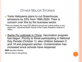 Other Major StoriesYukio Hatoyama plans to cut Greenhouse emissions by 25% from 1990-2020. Their is concern over this by the business sector."They are already the most CO2 efficient around and cutting further is very expensive." explained Martin Schulz of the Fujitsu Research Institute in Tokyo.Swine Flu outbreak in China: Vaccination program has begun. Priority to those participating in National Day Parade (October 1), also children between 5 and 19 and pregnant women. Contamination has increased since schools have reopened.6000 reported infected12 have died in Hong Kong