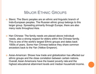 Major Ethnic GroupsSlavic: The Slavic peoples are an ethnic and linguistic branch of Indo-European peoples. The Russian ethnic group belongs to this larger group. Spreading primarily through Europe, there are also many roots throughout Asia.Han Chinese: The family needs are placed above individual needs, also a strong respect for elders within the Chinese family. This is one of the world’s largest Ethnic groups and dates back 1000s of years. Some Han Chinese believe they share common ancestors back to the Yan (Yellow Emperor).Asian-American: Shows how trade and globalization has affected our ethnic groups and the close correlation between certain nations. Overall, Asian Americans have the lowest poverty rateand the highest educational attainment levels and median household income.
