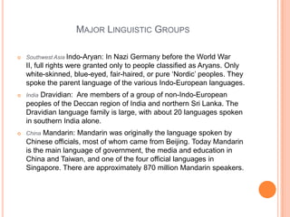 Major Linguistic GroupsSouthwest Asia Indo-Aryan: In Nazi Germany before the World War II, full rights were granted only to people classified as Aryans. Only white-skinned, blue-eyed, fair-haired, or pure ‘Nordic’ peoples. They spoke the parent language of the various Indo-European languages.IndiaDravidian:  Are members of a group of non-Indo-European peoples of the Deccan region of India and northern Sri Lanka. The Dravidian language family is large, with about 20 languages spoken in southern India alone.ChinaMandarin: Mandarin was originally the language spoken by Chinese officials, most of whom came from Beijing. Today Mandarin is the main language of government, the media and education in China and Taiwan, and one of the four official languages in Singapore. There are approximately 870 million Mandarin speakers. 