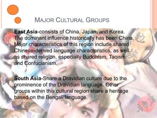 Major Cultural Groups East Asia-consists of China, Japan, and Korea. The dominant influence historically has been China. Major characteristics of this region include shared Chinese-derived language characteristics, as well as shared religion, especially Buddhism, Taoism and Confucianism.South Asia-Share a Dravidian culture due to the prominence of the Dravidian language. Other groups within this cultural region share a heritage based on the Bengali language.