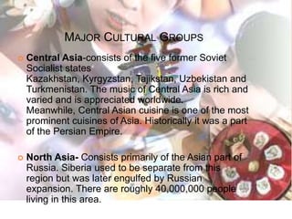Major Cultural GroupsCentral Asia-consists of the five former Soviet Socialist states Kazakhstan, Kyrgyzstan, Tajikstan, Uzbekistan and Turkmenistan. The music of Central Asia is rich and varied and is appreciated worldwide. Meanwhile, Central Asian cuisine is one of the most prominent cuisines of Asia. Historically it was a part of the Persian Empire.North Asia- Consists primarily of the Asian part of  Russia. Siberia used to be separate from this region but was later engulfed by Russian expansion. There are roughly 40,000,000 people living in this area.