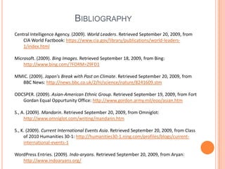 BibliographyCentral Intelligence Agency. (2009). World Leaders. Retrieved September 20, 2009, from CIA World Factbook: https://www.cia.gov/library/publications/world-leaders-1/index.htmlMicrosoft. (2009). Bing Images. Retrieved September 18, 2009, from Bing: http://www.bing.com/?FORM=Z9FD1MMIC. (2009). Japan's Break with Past on Climate. Retrieved September 20, 2009, from BBC News: http://news.bbc.co.uk/2/hi/science/nature/8241609.stmODCSPER. (2009). Asian-American Ethnic Group. Retrieved September 19, 2009, from Fort Gordan Equal Oppurtunity Office: http://www.gordon.army.mil/eoo/asian.htmS., A. (2009). Mandarin. Retrieved September 20, 2009, from Omniglot: http://www.omniglot.com/writing/mandarin.htmS., K. (2009). Current International Events Asia. Retrieved September 20, 2009, from Class of 2010 Humanities 30-1: http://humanities30-1.ning.com/profiles/blogs/current-international-events-1WordPress Entries. (2009). Indo-aryans. Retrieved September 20, 2009, from Aryan: http://www.indoaryans.org/