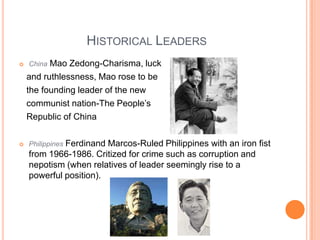 Historical LeadersChina Mao Zedong-Charisma, luck    and ruthlessness, Mao rose to be   the founding leader of the new    communist nation-The People’s    Republic of ChinaPhilippines Ferdinand Marcos-Ruled Philippines with an iron fist from 1966-1986. Critized for crime such as corruption and nepotism (when relatives of leader seemingly rise to a powerful position).