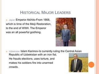 Historical Major LeadersJapanEmperor Akihito-From 1868, which is time of the Meiji Restoration,to the end of WWII. The Emperor was an all powerful god/king.UzbekistanIslam Karimov-Is currently ruling the Central Asian Republic of Uzbekistan with an iron fist.     He frauds elections, uses torture, and     makes his soldiers fire into unarmed     crowds.