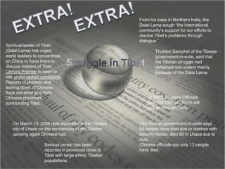 EXTRA!EXTRA!From his base in Northern India, the Dalai Lama sough “the international community’s support for our efforts to resolve Tibet’s problems through dialogue.”Spiritual leader of Tibet (Dalai Lama) has urged world leaders to concentrate on China to force them to discuss matters of Tibet. China’s Premier is open to talk under certain conditions. Reports of protests and tearing down of Chinese flags are emerging from Chinese provinces surrounding Tibet.Thubten Samphel of the Tibetan government-in-exile, said that the Tibetan struggle had remained non-violent mainly because of the Dalai Lama.Struggle in TibetIn 2008, Chinese Officials said the Olympic Torch will still go through Tibet.On March 10, 2009 riots escalated in the Tibetan city of Lhasa on the anniversary of the Tibetan uprising again Chinese rule. The Tibetan government-in-exile says 99 people have died due to clashes with security forces, also 80 in Lhasa due to riots.Chinese officials say only 13 people have died.Serious unrest has been reported in provinces close to Tibet with large ethnic Tibetan populations.