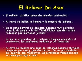 El Relieve De Asia
• El relieve asiático presenta grandes contrastes:

• Al norte se hallan la llanura y la meseta de Siberia.

• En la zona central se localizan mesetas muy elevadas,
  como la de pamir y la del Tibet.Dichas mesetas están
  rodeadas por montañas jóvenes.

• Al sur se encuentran dos extensos bloques adosados al
  continente, las penínsulas Arábiga y del Indostán.

• Al este se localiza una zona de volcanes,llanuras aluviales
  ocupadas por ríos y grandes deltas. En las proximidades
  del pacifico son frecuentes las cordilleras volcanicas,que
  se prolongan bajo el mar.
 