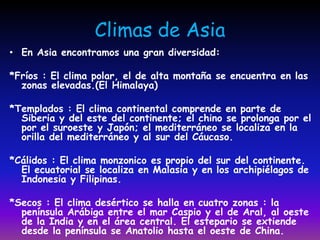 Climas de Asia
• En Asia encontramos una gran diversidad:

*Fríos : El clima polar, el de alta montaña se encuentra en las
  zonas elevadas.(El Himalaya)

*Templados : El clima continental comprende en parte de
  Siberia y del este del continente; el chino se prolonga por el
  por el suroeste y Japón; el mediterráneo se localiza en la
  orilla del mediterráneo y al sur del Cáucaso.

*Cálidos : El clima monzonico es propio del sur del continente.
  El ecuatorial se localiza en Malasia y en los archipiélagos de
  Indonesia y Filipinas.

*Secos : El clima desértico se halla en cuatro zonas : la
  península Arábiga entre el mar Caspio y el de Aral, al oeste
  de la India y en el área central. El estepario se extiende
  desde la península se Anatolio hasta el oeste de China.
 