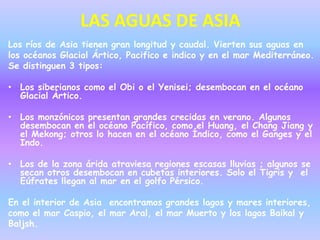 LAS AGUAS DE ASIA
Los ríos de Asia tienen gran longitud y caudal. Vierten sus aguas en
los océanos Glacial Ártico, Pacifico e indico y en el mar Mediterráneo.
Se distinguen 3 tipos:

• Los siberianos como el Obi o el Yenisei; desembocan en el océano
  Glacial Ártico.

• Los monzónicos presentan grandes crecidas en verano. Algunos
  desembocan en el océano Pacífico, como el Huang, el Chang Jiang y
  el Mekong; otros lo hacen en el océano Índico, como el Ganges y el
  Indo.

• Los de la zona árida atraviesa regiones escasas lluvias ; algunos se
  secan otros desembocan en cubetas interiores. Solo el Tigris y el
  Eúfrates llegan al mar en el golfo Pérsico.

En el interior de Asia encontramos grandes lagos y mares interiores,
como el mar Caspio, el mar Aral, el mar Muerto y los lagos Baikal y
Baljsh.
 