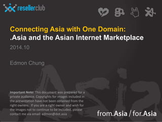 Connecting Asia with One Domain: 
.Asia and the Asian Internet Marketplace 
2014.10 
Edmon Chung 
Important Note: This document was prepared for a 
private audience. Copyrights for images included in 
the presentation have not been obtained from the 
right owners. If you are a right owner and wish for 
the images not to continue to be included, please 
contact me via email: edmon@dot.asia 
 