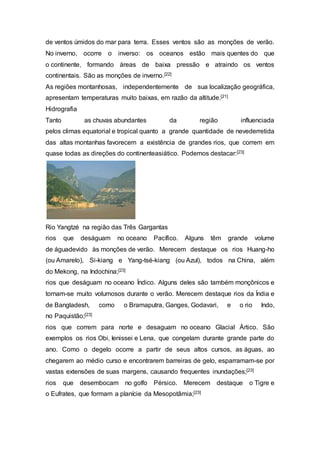 de ventos úmidos do mar para terra. Esses ventos são as monções de verão.
No inverno, ocorre o inverso: os oceanos estão mais quentes do que
o continente, formando áreas de baixa pressão e atraindo os ventos
continentais. São as monções de inverno.[22]
As regiões montanhosas, independentemente de sua localização geográfica,
apresentam temperaturas muito baixas, em razão da altitude.[21]
Hidrografia
Tanto as chuvas abundantes da região influenciada
pelos climas equatorial e tropical quanto a grande quantidade de nevederretida
das altas montanhas favorecem a existência de grandes rios, que correm em
quase todas as direções do continenteasiático. Podemos destacar:[23]
Rio Yangtzé na região das Três Gargantas
rios que deságuam no oceano Pacífico. Alguns têm grande volume
de águadevido às monções de verão. Merecem destaque os rios Huang-ho
(ou Amarelo), Si-kiang e Yang-tsé-kiang (ou Azul), todos na China, além
do Mekong, na Indochina;[23]
rios que deságuam no oceano Índico. Alguns deles são também monçônicos e
tornam-se muito volumosos durante o verão. Merecem destaque rios da Índia e
de Bangladesh, como o Bramaputra, Ganges, Godavari, e o rio Indo,
no Paquistão;[23]
rios que correm para norte e desaguam no oceano Glacial Ártico. São
exemplos os rios Obi, Ienissei e Lena, que congelam durante grande parte do
ano. Como o degelo ocorre a partir de seus altos cursos, as águas, ao
chegarem ao médio curso e encontrarem barreiras de gelo, esparramam-se por
vastas extensões de suas margens, causando frequentes inundações;[23]
rios que desembocam no golfo Pérsico. Merecem destaque o Tigre e
o Eufrates, que formam a planície da Mesopotâmia;[23]
 