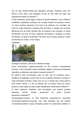 rios da Ásia Centro-oriental que desaguam em lagos. Podemos citar o Sir
Daria e o Amu Daria, que desaguam no mar de Aral, além de outros que
desaparecem dentro do deserto.[23]
A Ásia apresenta poucos lagos, embora de grande extensão, como o Baikal e
o Balkhash, localizados na Rússia. Se os lagos existem em pequeno número,
os mares asiáticos aparecem com muito mais destaque: mar Vermelho, que
limita as costas africanas e asiáticas; Mar da Arábia; a sudeste, mar da China
Meridional, mar da China Oriental, Mar de Andamã e mar Amarelo; os mares
da Indonésia: de Java, de Timor, de Banda, de Celebes; a nordeste, os mares
de Okhotsk, do Japão e de Bering.[24] No limite com a Europa, aparece o maior
mar fechado do mundo, o mar Cáspio.
Vegetação
Paisagem da Sibéria, onde se vê a floresta de taiga
Como as formações vegetais dependem do tipo de solo e principalmente
do clima, a Ásia apresenta muitas variedades vegetais, ainda que parcialmente
destruídas ou alteradas pela milenar ocupação humana.[25]
No extremo norte do continente, junto ao pólo, não há condições para a
existência de vegetação, porém mais ao sul, na planície Siberiana, começam a
surgir formações de tundra. Ainda rumo ao sul, à medida que o clima polar se
torna menos intenso e o frio se estende por um número menor de meses,
aparece a vasta região da taiga, quase integralmente pertencente à Rússia.[25]
O maior destaque, entretanto, está nas estepes, que ocupam grandes
extensões da Ásia Central, aparecendo em áreas de clima
temperado continental.[25]
Os arquipélagos situados na Ásia Meridional apresentam-se recobertos
por florestas equatoriais e tropicais, não muito diferentes das que existem
na Amazônia brasileira. Essas formações podem ser observadas também no
 