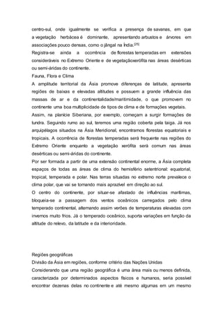 centro-sul, onde igualmente se verifica a presença de savanas, em que
a vegetação herbácea é dominante, apresentando arbustos e árvores em
associações pouco densas, como o jângal na Índia.[25]
Registra-se ainda a ocorrência de florestas temperadas em extensões
consideráveis no Extremo Oriente e de vegetaçãoxerófita nas áreas desérticas
ou semi-áridas do continente.
Fauna, Flora e Clima
A amplitude territorial da Ásia promove diferenças de latitude, apresenta
regiões de baixas e elevadas altitudes e possuem a grande influência das
massas de ar e da continentalidade/maritimidade, o que promovem no
continente uma boa multiplicidade de tipos de clima e de formações vegetais.
Assim, na planície Siberiana, por exemplo, começam a surgir formações de
tundra. Seguindo rumo ao sul, teremos uma região coberta pela taiga. Já nos
arquipélagos situados na Ásia Meridional, encontramos florestas equatoriais e
tropicais. A ocorrência de florestas temperadas será frequente nas regiões do
Extremo Oriente enquanto a vegetação xerófita será comum nas áreas
desérticas ou semi-áridas do continente.
Por ser formada a partir de uma extensão continental enorme, a Ásia completa
espaços de todas as áreas de clima do hemisfério setentrional: equatorial,
tropical, temperada e polar. Nas terras situadas no extremo norte prevalece o
clima polar, que vai se tornando mais aprazível em direção ao sul.
O centro do continente, por situar-se afastado de influências marítimas,
bloqueia-se a passagem dos ventos oceânicos carregados pelo clima
temperado continental, alternando assim verões de temperaturas elevadas com
invernos muito frios. Já o temperado oceânico, suporta variações em função da
altitude do relevo, da latitude e da interioridade.
Regiões geográficas
Divisão da Ásia em regiões, conforme critério das Nações Unidas
Considerando que uma região geográfica é uma área mais ou menos definida,
caracterizada por determinados aspectos físicos e humanos, seria possível
encontrar dezenas delas no continente e até mesmo algumas em um mesmo
 