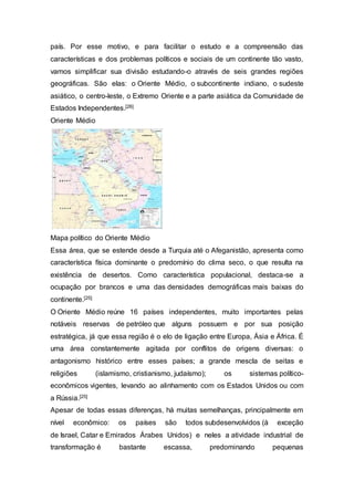 país. Por esse motivo, e para facilitar o estudo e a compreensão das
características e dos problemas políticos e sociais de um continente tão vasto,
vamos simplificar sua divisão estudando-o através de seis grandes regiões
geográficas. São elas: o Oriente Médio, o subcontinente indiano, o sudeste
asiático, o centro-leste, o Extremo Oriente e a parte asiática da Comunidade de
Estados Independentes.[26]
Oriente Médio
Mapa político do Oriente Médio
Essa área, que se estende desde a Turquia até o Afeganistão, apresenta como
característica física dominante o predomínio do clima seco, o que resulta na
existência de desertos. Como característica populacional, destaca-se a
ocupação por brancos e uma das densidades demográficas mais baixas do
continente.[25]
O Oriente Médio reúne 16 países independentes, muito importantes pelas
notáveis reservas de petróleo que alguns possuem e por sua posição
estratégica, já que essa região é o elo de ligação entre Europa, Ásia e África. É
uma área constantemente agitada por conflitos de origens diversas: o
antagonismo histórico entre esses países; a grande mescla de seitas e
religiões (islamismo, cristianismo, judaísmo); os sistemas político-
econômicos vigentes, levando ao alinhamento com os Estados Unidos ou com
a Rússia.[25]
Apesar de todas essas diferenças, há muitas semelhanças, principalmente em
nível econômico: os países são todos subdesenvolvidos (à exceção
de Israel, Catar e Emirados Árabes Unidos) e neles a atividade industrial de
transformação é bastante escassa, predominando pequenas
 