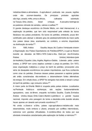 indústrias têxteis e alimentares. A agricultura é praticada nas poucas regiões
onde não ocorrem desertos. Os principais produtos agrícolas
são trigo, cevada, milho, arroz e cítricos, cultivados sobretudo
na Turquia, Síria, Líbano, Israel e Iraque. A pecuária restringe-se
ao pastoreio nômade de camelos, cabras e ovelhas.[25]
O grande destaque econômico do Oriente Médio, em nível internacional, é a
exploração do petróleo, que tem sido responsável pela entrada de lucros
fabulosos nos países produtores. Os lucros do petróleo, entretanto, pouco têm
contribuído para atenuar o elevado grau de subdesenvolvimento da maior parte
dos países dessa área, acentuando, ao contrário, a enorme disparidade
na distribuição de renda.[27]
Em 1960, Arábia Saudita, Iraque, Irã, Cuaite e Venezuela criaram
a Organização dos Países Exportadores de Petróleo(OPEP), à qual se filiaram
durante as décadas de 1960 e 1970: Catar e Abu Dabi (um dos Emirados
Árabes Unidos), Indonésia (país
da Insulíndia), Equador, Líbia, Argélia, Nigéria e Gabão. Liderada pelos países
árabes, a OPEP tem como objetivo controlar o preço do petróleo. Em 1973,
essa organização multiplicou o preço do barril de petróleo, provocando uma
série de desajustes econômicos nos países importadores, que ficou conhecida
como crise do petróleo. Diversos desses países passaram a explorar jazidas
até então consideradas não-rentáveis e desenvolveram fontes alternativas
de energia. Em virtude disso, a OPEP foi obrigada mais tarde a reduzir o preço
do barril de petróleo, cujo consumo retraiu.[27]
A maior parte do Oriente Médio é ocupada pelos países árabes. Localizados
na Península Arábica e vizinhanças, são nações fundamentalmente
agropastoris, caso do Iêmen, enquanto na Arábia Saudita, Cuaite, Emirados
Árabes Unidos, Iraque, Omã, Catar e Barém o petróleo é a grande riqueza
nacional, impondo uma paisagem de torres e oleodutos onde durante séculos
houve apenas um deserto sem proveito econômico.[27]
Há ainda o Líbano e a Síria, países cuja agricultura e indústria são mais
desenvolvidas, muito embora o Líbano, arrasado por conflitos intermináveis,
sobreviva com grandes dificuldades. A Jordânia difere de todos por sua
atividade mineradora caracterizada pela exploração de fosfato e mármore.[27]
 