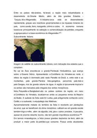Entre os países não-árabes, há Israel, a nação mais industrializada e
desenvolvida do Oriente Médio, além de três grandes Estados -
Turquia, Irã e Afeganistão. A indústria turca está se desenvolvendo
rapidamente, graças aos incentivos governamentais e às riquezas minerais do
país, como carvão, ferro, manganês, crômio e cobre. A economia iraniana
baseia-se principalmente na extração e comercialização do petróleo, enquanto
a agropecuária é a base econômica do Afeganistão.[27]
Subcontinente Indiano
Imagem de satélite do subcontinente indiano, com indicação dos estados que o
compõem
No sul da Ásia encontra-se a grande Península Hindustânica, que avança
sobre o Oceano Índico. Apresentando a Cordilheira do Himalaia ao norte, o
relevo da região é dominado pelo vasto Planalto do Decã, e, entre este e as
montanhas, pela grande Planície Indo-gangética, percorrida pelo Indo e
pelo Ganges, rios de grande volume de água. A região é tipicamente tropical e
os verões são marcados pela chegada dos ventos monçônicos.
Índia, Paquistão e Bangladesh são os países centrais da região; em meio
à Cordilheira do Himalaia, localizam-se ainda os pequenos reinos do Nepal e
do Butão. A sudeste da Índia está Sri Lanka, país antigamente conhecido como
Ceilão, e a sudoeste, o arquipélago das Maldivas.
Aproximadamente metade do território da Índia é recoberto por plantações
de arroz, que se beneficiam do clima monçônico; cultivam-se em grande escala
também trigo e milho, além de algodão, chá, juta e outros produtos. A pecuária,
apesar do enorme rebanho bovino, não tem grande importância econômica.[28]
Em termos mineralógicos, a Índia possui grandes depósitos de ferro, além de
produzir a maior parte do petróleo que consome. Possui ainda abundantes
 