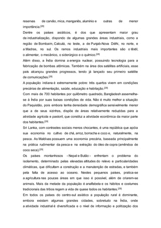 reservas de carvão, mica, manganês, alumínio e outras de menor
importância.[28]
Dentre os países asiáticos, é dos que apresentam maior grau
de industrialização, dispondo de algumas grandes áreas industriais, como a
região de Bombaim, Calcutá, no leste, a de Punjab-Nova Délhi, no norte, e
a Madras, no sul. Os ramos industriais mais importantes são o têxtil,
o alimentar, o mecânico, o siderúrgico e o químico.[28]
Além disso, a Índia domina a energia nuclear, possuindo tecnologia para a
fabricação de bombas atômicas. Também na área dos satélites artificiais, esse
país alcançou grandes progressos, tendo já lançado seu primeiro satélite
de comunicações.[28]
A população indiana é extremamente pobre: três quartos vivem em condições
precárias de alimentação, saúde, educação e habitação.[29]
Com mais de 700 habitantes por quilômetro quadrado, Bangladesh assemelha-
se à Índia por suas baixas condições de vida. Não é muito melhor a situação
do Paquistão, pois embora tenha densidade demográfica sensivelmente menor
que a de seus vizinhos, dispõe de áreas relativamente reduzidas para a
atividade agrícola e pastoril, que constitui a atividade econômica da maior parte
dos habitantes.[29]
Sri Lanka, com contrastes sociais menos chocantes, é uma república que apóia
sua economia no cultivo de chá, arroz, borracha e coco e, naturalmente, na
pesca. As Maldivas possuem uma economia precária, baseada principalmente
na prática rudimentar da pesca e na extração do óleo de copra (amêndoa de
coco seca).[29]
Os países montanhosos - Nepal e Butão - enfrentam o problema do
isolamento, determinado pelas elevadas altitudes do relevo e particularidades
climáticas, que dificultam a construção e a manutenção de estradas, e também
pela falta de acesso ao oceano. Nestes pequenos países, pratica-se
a agricultura nas poucas áreas em que isso é possível, além de criarem-se
animais. Mais da metade da população é analfabeta e os hábitos e costumes
tradicionais das tribos regem a vida de quase todos os habitantes.[29]
Em todos os países do centro-sul asiático a população rural é dominante,
embora existam algumas grandes cidades, sobretudo na Índia, onde
a atividade industrial é diversificada e o nível de informação e politização dos
 