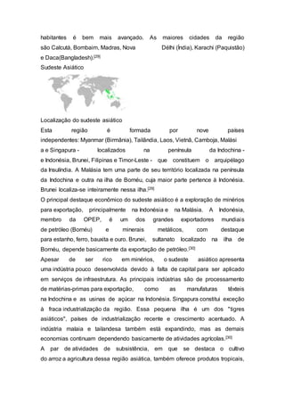 habitantes é bem mais avançado. As maiores cidades da região
são Calcutá, Bombaim, Madras, Nova Délhi (Índia), Karachi (Paquistão)
e Daca(Bangladesh).[29]
Sudeste Asiático
Localização do sudeste asiático
Esta região é formada por nove países
independentes: Myanmar (Birmânia), Tailândia, Laos, Vietnã, Camboja, Malási
a e Singapura - localizados na península da Indochina -
e Indonésia, Brunei, Filipinas e Timor-Leste - que constituem o arquipélago
da Insulíndia. A Malásia tem uma parte de seu território localizada na península
da Indochina e outra na ilha de Bornéu, cuja maior parte pertence à Indonésia.
Brunei localiza-se inteiramente nessa ilha.[29]
O principal destaque econômico do sudeste asiático é a exploração de minérios
para exportação, principalmente na Indonésia e na Malásia. A Indonésia,
membro da OPEP, é um dos grandes exportadores mundiais
de petróleo (Bornéu) e minerais metálicos, com destaque
para estanho, ferro, bauxita e ouro. Brunei, sultanato localizado na ilha de
Bornéu, depende basicamente da exportação de petróleo.[30]
Apesar de ser rico em minérios, o sudeste asiático apresenta
uma indústria pouco desenvolvida devido à falta de capital para ser aplicado
em serviços de infraestrutura. As principais indústrias são de processamento
de matérias-primas para exportação, como as manufaturas têxteis
na Indochina e as usinas de açúcar na Indonésia. Singapura constitui exceção
à fraca industrialização da região. Essa pequena ilha é um dos "tigres
asiáticos", países de industrialização recente e crescimento acentuado. A
indústria malaia e tailandesa também está expandindo, mas as demais
economias continuam dependendo basicamente de atividades agrícolas.[30]
A par de atividades de subsistência, em que se destaca o cultivo
do arroz a agricultura dessa região asiática, também oferece produtos tropicais,
 