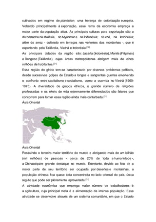 cultivados em regime de plantation, uma herança de colonização europeia.
Voltando principalmente à exportação, esse ramo da economia emprega a
maior parte da população ativa. As principais culturas para exportação são a
da borracha na Malásia, no Myanmar e na Indonésia; de chá, na Indonésia;
além do arroz - cultivado em terraços nas vertentes das montanhas -, que é
exportando pela Tailândia, Vietnã e Indonésia.[30]
As principais cidades da região são: Jacarta (Indonésia), Manila (Filipinas)
e Bangcoc (Tailândia), cujas áreas metropolitanas abrigam mais de cinco
milhões de habitantes.[31]
Essa região do globo tem-se caracterizado por diversos problemas políticos,
desde sucessivos golpes de Estado a longas e sangrentas guerras envolvendo
o confronto entre capitalismo e socialismo, como a ocorrida no Vietnã (1960-
1975). A diversidade de grupos étnicos, o grande número de religiões
professadas e os níveis de vida extremamente diferenciados são fatores que
concorrem para tornar essa região ainda mais conturbada.[31]
Ásia Oriental
Ásia Oriental
Possuindo o terceiro maior território do mundo e abrigando mais de um bilhão
(mil milhões) de pessoas - cerca de 20% de toda a humanidade -,
a Chinaadquire grande destaque no mundo. Entretanto, devido ao fato de a
maior parte de seu território ser ocupada por desertos e montanhas, a
população chinesa fica quase toda concentrada no lado oriental do país, única
região que pode ser plenamente aproveitada.[31]
A atividade econômica que emprega maior número de trabalhadores é
a agricultura, cuja principal meta é a alimentação da imensa população. Essa
atividade se desenvolve através de um sistema comunitário, em que o Estado
 