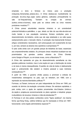 empresta a terra e fornece os meios para a produção
(máquinas, ferramentas, adubos etc.). A China destaca-se mundialmente na
produção de arroz, trigo, sojae outros gêneros, cultivados principalmente no
vale do Yang-tsé-kiang. Também na criação de animais
(suínos, ovinos e bovinos), esse país se coloca entre os cinco maiores
produtores mundiais.[31]
A China possui abundantes reservas minerais e um considerável
potencial hidráulico e petrolífero, o que, aliado ao fato de sua mão-de-obra ser
muito barata e sua população numerosa, fornece condições para o
desenvolvimento da indústria, ainda que ela seja estatizada e se volte quase
exclusivamente para o mercado interno. A produção visa basicamente fornecer
artigos considerados necessários, sem preocupação com acabamento de luxo
e, por isso, sempre ao alcance dos operários e camponeses.[32]
O país conta ainda com um grande parque de indústrias de base, essenciais
aos empreendimentos estatais. As principais áreas industriais localizam-se nas
proximidades de grandes centros urbanos da China Oriental,
como Xangai e Pequim, ou em áreas novas, como a Manchúria.[32]
A China não apresenta um grau de desenvolvimento semelhante ao das
grandes potências mundiais, mas é uma nação em que a distribuição de renda
e de bens é menos desequilibrada. O padrão de vida de todos é relativamente
igual e praticamente não existem a miséria pessoal e suas inúmeras
consequências.[32]
A partir de 1984, o governo chinês passou a promover a entrada de
investimentos estrangeiros no país, que se retraíram, em 1989, com a
repressão às maiores liberdades políticas.[32]
Formosa, ou Taiwan, tornou-se um país independente da China em 1949, por
ocasião do término da revolução comunista chinesa. De estrutura capitalista, o
país contou com a ajuda de capitais provenientes dos Estados Unidos e
do Japão e projetou-se economicamente no plano agrícola e industrial, graças
à abundância de recursos minerais e mão-de-obrabarata.[32]
A Formosa é um dos países conhecidos como "tigres asiáticos", da mesma
forma que Hong Kong, colônia britânica que foi reanexada à China em 1997,
funcionando como região administrativa especial.[33]
 