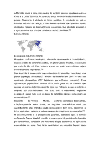 A Mongólia ocupa a parte mais central do território asiático. Localizada entre a
China e a União Soviética, foi por muito tempo motivo de rivalidade entre esses
países. Atualmente é alinhada ao bloco soviético. A população do país é
bastante reduzida em relação a seu extenso território, que apresenta vários
obstáculos naturais ao desenvolvimento econômico. Sua atividade principal é
a agropecuária e sua principal cidade é a capital, Ulan Bator.[33]
Extremo Oriente
Localização do Extremo Oriente
O Japão é um Estado monárquico, altamente desenvolvido e industrializado,
situado a leste do continente asiático, em pleno Oceano Pacífico, e constituído
por mais de três mil ilhas, embora apenas as quatro mais extensas sejam
economicamente importantes.[34]
Sua área total é pouco maior que a do estado do Maranhão, mas detém uma
grande população absoluta (127 milhões de habitantes em 2007) e uma alta
densidade demográfica (337 habitantes por quilômetro quadrado). Essa
aglomeração populacional torna-se ainda mais grave ao se constatar que
apenas um quinto do território japonês pode ser habitado, já que o restante é
ocupado por altas montanhas. Por outro lado, o crescimento vegetativo
do Japão é quase nulo, pois as taxas de natalidade apenas compensam as
de mortalidade.[34]
Integrante do Primeiro Mundo, portanto, capitalista e desenvolvido,
o Japão apresenta, entre outras, as seguintes características: renda per
capita bastante alta; moradia, saúde e educação de bom nível, acessíveis a
todos; agricultura, indústria e rede de serviços tecnologicamente avançadas.[34]
O desenvolvimento e a prosperidade japonesa, sobretudo após o término
da Segunda Guerra Mundial, ocasião em que o país foi parcialmente destruído
por bombardeios, constituem um verdadeiro milagre econômico, na opinião de
especialistas do setor. Para tanto, contribuíram os seguintes fatores: ajuda
 