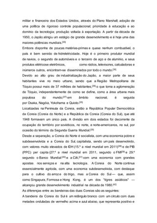 militar e financeira dos Estados Unidos, através do Plano Marshall; adoção de
uma política de rigoroso controle populacional; prioridade à educação e ao
domínio da tecnologia; produção voltada à exportação. A partir da década de
1950, o Japão atingiu um estágio de grande desenvolvimento e é hoje uma das
maiores potências mundiais.[35]
Embora disponha de poucas matérias-primas e quase nenhum combustível, o
país é bem servido de hidreletricidade. Hoje é o primeiro produtor mundial
de navios, o segundo de automóveis e o terceiro de aço e de alumínio, e seus
produtos elétricose eletrônicos, como rádios, televisores, calculadoras e
inúmeros outros, encontram-se disseminados por todo o mundo.[35]
Devido ao alto grau de industrialização do Japão, a maior parte de seus
habitantes vive no meio urbano, sendo que a Região Metropolitana de
Tóquio possui mais de 37 milhões de habitantes,[36] o que torna a aglomeração
de Tóquio, independentemente de como se define, como a área urbana mais
populosa do mundo;[37] em âmbito nacional, é seguida
por Osaka, Nagóia, Yokohama e Quioto.[35]
Localizadas na Península da Coreia, estão a República Popular Democrática
da Coreia (Coreia do Norte) e a República da Coreia (Coreia do Sul), que até
1948 formavam um único país. A divisão em dois estados foi decorrente da
ocupação do território por soviéticos, no norte, e norte-americanos, no sul, por
ocasião do término da Segunda Guerra Mundial.[35]
Desde a separação, a Coreia do Norte é socialista, com uma economia pobre e
subdesenvolvida e a Coreia do Sul, capitalista, sendo um país desenvolvido,
com valores muito elevados de IDH (15.º a nível mundial em 2011)[38] e de PIB
(PPC) per capita (27.º a nível mundial em 2011, segundo o FMI[39] e 29.º
segundo o Banco Mundial [40] e a CIA,[41] com uma economia com grandes
apostas nos serviços e na alta tecnologia. A Coreia do Norte continua
essencialmente agrícola, com uma economia subdesenvolvida, com destaque
para o cultivo do arroz e do trigo, mas a Coreia do Sul — que, assim
como Singapura, Formosa e Hong Kong, é um dos "tigres asiáticos" —
alcançou grande desenvolvimento industrial na década de 1980.[42]
As diferenças entre as bandeiras das duas Coreias são as seguintes:
A bandeira da Coreia do Sul é um retângulo branco com um círculo com duas
metades onduladas de vermelho acima e azul abaixo, que representa positivo e
 