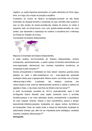 negativo; os quatro trigramas representam os quatro elementos da Terra: água,
terra, ar e fogo; daí a noção de posição e equilíbrio.
A bandeira da Coreia do Norte é um retângulo composto de três faixas
horizontais de desigual tamanho e proporção de azul, vermelho (três quintos) e
azul; os três quintos de banda vermelha são orlados de branco; no centro à
esquerda está um círculo branco com uma grande estrela vermelha de cinco
pontas, que representa a esperança de construir o socialismo sob a liderança
do Partido do Trabalho da Coreia.
Comunidade de Estados Independentes
Mapa da Comunidade de Estados Independentes
A parte asiática da Comunidade de Estados Independentes, embora
corresponda, aproximadamente, a quatro quintos do território administrado por
essa organização internacional, tem modesta importância econômica, se
comparada à parte europeia.[43]
Devido principalmente à hostilidade do meio natural - desertos, grandes áreas
geladas ao norte e altas montanhas ao sul - essa região não apresenta
condições ideais para a agropecuária. Mesmo assim, nos limites com a Europa,
cultiva-se trigo e milho; a sudoeste, nas estepes próximas aos
mares Cáspio e Aral, criam-se extensivamente carneiros e cabras e cultivam-se
algodão e frutas, e nas áreas mais frias da Sibéria criam-se renas.[43]
A partir da revolução socialista de 1917 e, particularmente, após o final
da Segunda Guerra Mundial, essa região conhecida como a ex-União
Soviética passou a ser mais valorizada, devido, principalmente, à abundância
de suas riquezas minerais. Graças a essa característica, passou a abrigar
basicamente indústrias pesadas, localizadas em alguns centros da Sibéria e
do Cazaquistão. Pode ser citada ainda a cidade de Vladivostok, localizada na
extremidade oriental, que, além de ser importante ponto estratégico, centraliza
inúmeras indústrias diferenciadas.[43]
Demografia
 