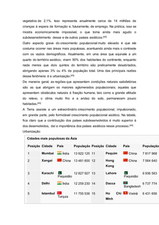 vegetativo de 2,1%. Isso representa anualmente cerca de 14 milhões de
crianças à espera de formação e, futuramente, de emprego. Na prática, isso se
mostra economicamente impossível, o que torna ainda mais agudo o
subdesenvolvimento desse e de outros países asiáticos.[45]
Outro aspecto grave do crescimento populacional muito elevado é que ele
costuma ocorrer nas áreas mais populosas, acentuando ainda mais o contraste
com os vazios demográficos. Atualmente, em uma área que equivale a um
quarto do território asiático, vivem 90% dos habitantes do continente, enquanto
nada menos que dois quintos do território são praticamente desabitados,
abrigando apenas 3% ou 4% da população total. Uma das principais razões
desse fenõmeno é a urbanização.[45]
De maneira geral, as regiões que apresentam condições naturais satisfatórias
são as que abrigam os maiores aglomerados populacionais; aquelas que
apresentam obstáculos naturais à fixação humana, tais como a grande altitude
do relevo, o clima muito frio e a aridez do solo, permanecem pouco
habitadas.[45]
A Terra assiste a um extraordinário crescimento populacional, impulsionado,
em grande parte, pelo formidável crescimento populacional asiático. Na tabela,
fica claro que a contribuição dos países subdesenvolvidos é muito superior à
dos desenvolvidos, daí a importância dos países asiáticos nesse processo.[45]
Urbanização
Cidades mais populosas da Ásia
Posição Cidade País População Posição Cidade País População
1 Mumbai Índia 13 922 125 11 Pequim China 7 817 968
2 Xangai China 13 481 600 12 Hong
Kong
China 7 064 640
3 Karachi
Paquistão
12 827 927 13 Lahore
Paquistão
6 936 563
4 Délhi Índia 12 259 230 14 Dacca
Bangladesh
6 737 774
5 Istambul
Turquia
11 755 536 15 Ho Chi
Minh
Vietnã 6 431 656
 