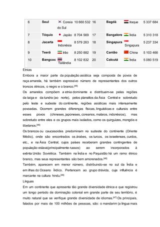 6 Seul Coreia
do Sul
10 660 532 16 Bagdá Iraque 5 337 684
7 Tóquio Japão 8 704 569 17 Bangalore Índia 5 310 318
8 Jacarta
Indonésia
8 579 263 18 Singapura
Singapura
5 237 334
9 Teerã Irão 8 250 882 19 Cantão China 5 103 466
10 Bangcoc
Tailândia
8 102 832 20 Calcutá Índia 5 080 519
Etnias
Embora a maior parte da população asiática seja composta de povos de
raça amarela, há também expressivo número de representantes dos outros
troncos étnicos, o negro e o branco.[46]
Os amarelos compõem a etnia dominante e distribuem-se pelas regiões
da taiga e da tundra (ao norte), pelos planaltos da Ásia Central e sobretudo
pelo leste e sudeste do continente, regiões asiáticas mais intensamente
povoadas. Ocorrem grandes diferenças físicas, linguísticas e culturais entre
esses povos (chineses, japoneses, coreanos, malaios, indonésios), mas
sobretudo entre eles e os grupos mais isolados, como os quirguizes, mongóis e
tibetanos.[46]
Os brancos ou caucasoides predominam no sudeste do continente (Oriente
Médio), onde são encontrados os árabes, os turcos, os israelenses, curdos,
etc., e na Ásia Central, cujos países receberam grandes contingentes de
população eslava(principalmente russos) ao serem incorporados à
extinta União Soviética. Também na Índia e no Paquistão há um ramo étnico
branco, mas seus representantes são bem amorenados.[46]
Também, aparecem em menor número, distribuindo-se no sul da Índia e
em ilhas do Oceano Índico. Pertencem ao grupo drávida, cuja influência é
marcante na cultura hindu.[46]
Línguas
Em um continente que apresenta tão grande diversidade étnica e que registrou
um longo período de dominação colonial em grande parte de seu território, é
muito natural que se verifique grande diversidade de idiomas.[47] Os principais,
falados por mais de 100 milhões de pessoas, são: o mandarim (a língua mais
 