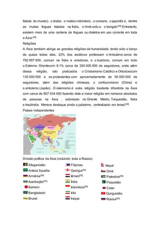 falada do mundo), o árabe, o malaio-indonésio, o coreano, o japonês e, dentre
as muitas línguas faladas na Índia, o hindi-urdu e o bengali.[48] Entretanto,
existem mais de uma centena de línguas ou dialetos em uso corrente em toda
a Ásia.[46]
Religiões
A Ásia também abriga as grandes religiões da humanidade, tendo sido o berço
de quase todas elas. 22% dos asiáticos professam o hinduísmo cerca de
792 897 000, comum na Índia e arredores, e o budismo, comum em todo
o Extremo Orientecom 9,1% cerca de 350 000 000 de seguidores, onde além
dessa religião, são praticados o Cristianismo Católico e Ortodoxocom
135 000 000 e os protestantes com aproximadamente de 50 000 000 de
seguidores, além das religiões chinesas, o confucionismo (China) e
o xintoísmo (Japão). O islamismo é outra religião bastante difundida na Ásia
com cerca de 807 034 000 fazendo dela a maior religião em números absolutos
de pessoas na Ásia , sobretudo no Oriente Médio, Turquestão, Índia
e Insulíndia. Merece destaque ainda o judaísmo, centralizado em Israel.[46]
Países independentes
Divisão política da Ásia (incluindo toda a Rússia)
Afeganistão
Arábia Saudita
Armênia[49]
Azerbaijão[50]
Bahrein
Bangladesh
Brunei
Filipinas
Geórgia[54]
Iêmen[55]
Índia
Indonésia[56]
Irão
Iraque
Nepal
Omã
Palestina[59]
Paquistão
Catar
Quirguistão
Rússia[60]
 