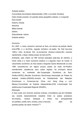 Sudeste asiático
Comunidade dos Estados Independentes (CEI), a ex-União Soviética
Outra divisão possível, em grandes áreas geográfico-culturais, é a seguinte:
Ásia Central
Extremo Oriente
Indochina
Médio Oriente
Sibéria
Subcontinente indiano
Sudeste asiático
Economia
Em 2007, a maior economia nacional na Ásia, em termos de produto interno
bruto (PIB), é a da China, seguida da Índia e do Japão. No final dos anos
1990 e início do século XXI, as economias chinesa e indiana têm crescido
rapidamente, a taxas médias anuais de mais de 8%.
Entretanto, pelo critério do PIB nominal (calculado pela taxa de câmbio), a
China ainda é a maior economia asiática e a segunda maior do mundo. O
crescimento econômico da Ásia desde a Segunda Guerra Mundial até os anos
1990 concentrou-se em alguns poucos países da costa do Pacífico;
recentemente, espalhou-se para outras regiões. Os principais blocos
comerciais do continente são: Cooperação Econômica da Ásia-
Pacífico (APEC), Reunião Econômica Ásia-Europa, Associação de Países do
Sudeste Asiático (ASEAN), Acordos de Estreitamento das Relações
Económicas e Comerciais (da China com Hong Kong e com
Macau), Comunidade de Estados Independentes (CEI) e Associação Sul-
asiática para Cooperação Regional (SAARC).
Mineração
A Ásia conta com enormes reservas minerais, circunstância que tem facilitado
seu recente desenvolvimento industrial. Entre os países produtores
de minerais, merece destaque a China, rica principalmente
em petróleo, carvão, ferro, chumbo, zinco e mercúrio, além de
grandes jazidas de outros minerais.[73]
 