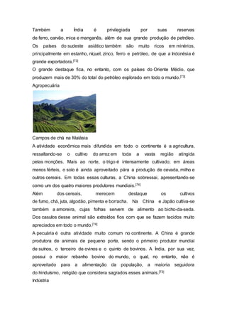 Também a Índia é privilegiada por suas reservas
de ferro, carvão, mica e manganês, além de sua grande produção de petróleo.
Os países do sudeste asiático também são muito ricos em minérios,
principalmente em estanho, níquel, zinco, ferro e petróleo, de que a Indonésia é
grande exportadora.[73]
O grande destaque fica, no entanto, com os países do Oriente Médio, que
produzem mais de 30% do total do petróleo explorado em todo o mundo.[73]
Agropecuária
Campos de chá na Malásia
A atividade econômica mais difundida em todo o continente é a agricultura,
ressaltando-se o cultivo do arroz em toda a vasta região atingida
pelas monções. Mais ao norte, o trigo é intensamente cultivado; em áreas
menos férteis, o solo é ainda aproveitado pára a produção de cevada, milho e
outros cereais. Em todas essas culturas, a China sobressai, apresentando-se
como um dos quatro maiores produtores mundiais.[74]
Além dos cereais, merecem destaque os cultivos
de fumo, chá, juta, algodão, pimenta e borracha. Na China e Japão cultiva-se
também a amoreira, cujas folhas servem de alimento ao bicho-da-seda.
Dos casulos desse animal são extraídos fios com que se fazem tecidos muito
apreciados em todo o mundo.[74]
A pecuária é outra atividade muito comum no continente. A China é grande
produtora de animais de pequeno porte, sendo o primeiro produtor mundial
de suínos, o terceiro de ovinos e o quinto de bovinos. A Índia, por sua vez,
possui o maior rebanho bovino do mundo, o qual, no entanto, não é
aproveitado para a alimentação da população, a maioria seguidora
do hinduísmo, religião que considera sagrados esses animais.[73]
Indústria
 