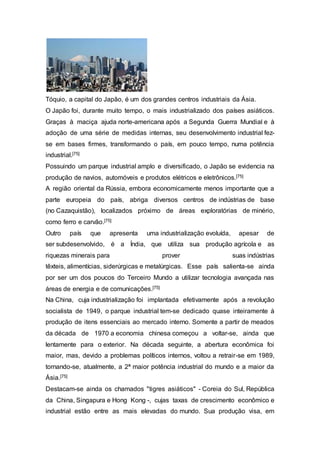 Tóquio, a capital do Japão, é um dos grandes centros industriais da Ásia.
O Japão foi, durante muito tempo, o mais industrializado dos países asiáticos.
Graças à maciça ajuda norte-americana após a Segunda Guerra Mundial e à
adoção de uma série de medidas internas, seu desenvolvimento industrial fez-
se em bases firmes, transformando o país, em pouco tempo, numa potência
industrial.[75]
Possuindo um parque industrial amplo e diversificado, o Japão se evidencia na
produção de navios, automóveis e produtos elétricos e eletrônicos.[75]
A região oriental da Rússia, embora economicamente menos importante que a
parte europeia do país, abriga diversos centros de indústrias de base
(no Cazaquistão), localizados próximo de áreas exploratórias de minério,
como ferro e carvão.[75]
Outro país que apresenta uma industrialização evoluída, apesar de
ser subdesenvolvido, é a Índia, que utiliza sua produção agrícola e as
riquezas minerais para prover suas indústrias
têxteis, alimentícias, siderúrgicas e metalúrgicas. Esse país salienta-se ainda
por ser um dos poucos do Terceiro Mundo a utilizar tecnologia avançada nas
áreas de energia e de comunicações.[75]
Na China, cuja industrialização foi implantada efetivamente após a revolução
socialista de 1949, o parque industrial tem-se dedicado quase inteiramente à
produção de itens essenciais ao mercado interno. Somente a partir de meados
da década de 1970 a economia chinesa começou a voltar-se, ainda que
lentamente para o exterior. Na década seguinte, a abertura econômica foi
maior, mas, devido a problemas políticos internos, voltou a retrair-se em 1989,
tornando-se, atualmente, a 2ª maior potência industrial do mundo e a maior da
Ásia.[75]
Destacam-se ainda os chamados "tigres asiáticos" - Coreia do Sul, República
da China, Singapura e Hong Kong -, cujas taxas de crescimento econômico e
industrial estão entre as mais elevadas do mundo. Sua produção visa, em
 