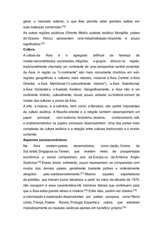 geral, o mercado externo, o que lhes permite obter grandes saldos em
suas balanças comerciais.[75]
As outras regiões asiáticas (Oriente Médio, sudeste asiático, Mongólia, países
do Oceano Índico) apresentam uma industrialização incipiente e pouco
significativa.[75]
Cultura
A cultura da Ásia é o agregado artificial da herança de
muitas nacionalidades, sociedades, religiões, e grupos étnicos na região,
tradicionalmente chamada um continente de uma perspectiva central ocidental,
da Ásia. A região ou "o continente" são mais comumente divididos em sub-
regiões geográficas e culturais mais naturais, inclusive a Ásia Central, a Ásia
Oriental, a Ásia Meridional ("o subcontinente indiano"), a Ásia Setentrional,
a Ásia Ocidental e o Sudeste Asiático. Geograficamente, a Ásia não é um
continente distinto; culturalmente, houve pouca unidade ou história comum de
muitas das culturas e povos da Ásia.
A arte, a música, e a culinária, bem como a literatura, são partes importantes
da cultura asiática. A filosofia oriental e a religião também desempenham um
papel principal, com budismo, hinduísmo, taoísmo, confucionismo, islã,
e cristianismotodos os papéis principais desempenham. Uma das partes mais
complexas da cultura asiática é a relação entre culturas tradicionais e o mundo
ocidental.
Aspectos socioeconômicos
Na Ásia existem países desenvolvidos, como Japão, Coreia do
Sul, Israel, Singapura ou Taiwan, que revelam níveis de prosperidade
econômica e social comparáveis aos da Europa ou da América Anglo-
Saxônica.[76] Essas áreas, entretanto, pouco representam, se comparadas com
muitos dos demais países, geralmente bastante pobres e violentamente
atingidos pelo subdesenvolvimento.[77] Mesmo aqueles exportadores
de petróleo, que tiveram lucros fabulosos a partir do início da década de 1970,
não escapam a essa característica.Há inúmeros fatores que contribuem para
que a Ásia exiba grande atraso e miséria.[78] Entre eles, podem ser citados:[79]
a colonização e exploração desenvolvidas por países europeus, como Reino
Unido, França, Países Baixos, Portugal, Espanha e outros, que extraíram
impiedosamente as riquezas asiáticas apenas em benefício próprio;[79]
 
