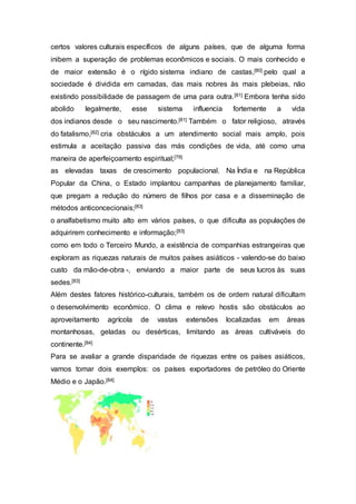 certos valores culturais específicos de alguns países, que de alguma forma
inibem a superação de problemas econômicos e sociais. O mais conhecido e
de maior extensão é o rígido sistema indiano de castas,[80] pelo qual a
sociedade é dividida em camadas, das mais nobres às mais plebeias, não
existindo possibilidade de passagem de uma para outra.[81] Embora tenha sido
abolido legalmente, esse sistema influencia fortemente a vida
dos indianos desde o seu nascimento.[81] Também o fator religioso, através
do fatalismo,[82] cria obstáculos a um atendimento social mais amplo, pois
estimula a aceitação passiva das más condições de vida, até como uma
maneira de aperfeiçoamento espiritual;[79]
as elevadas taxas de crescimento populacional. Na Índia e na República
Popular da China, o Estado implantou campanhas de planejamento familiar,
que pregam a redução do número de filhos por casa e a disseminação de
métodos anticoncecionais;[83]
o analfabetismo muito alto em vários países, o que dificulta as populações de
adquirirem conhecimento e informação;[83]
como em todo o Terceiro Mundo, a existência de companhias estrangeiras que
exploram as riquezas naturais de muitos países asiáticos - valendo-se do baixo
custo da mão-de-obra -, enviando a maior parte de seus lucros às suas
sedes.[83]
Além destes fatores histórico-culturais, também os de ordem natural dificultam
o desenvolvimento econômico. O clima e relevo hostis são obstáculos ao
aproveitamento agrícola de vastas extensões localizadas em áreas
montanhosas, geladas ou desérticas, limitando as áreas cultiváveis do
continente.[84]
Para se avaliar a grande disparidade de riquezas entre os países asiáticos,
vamos tomar dois exemplos: os países exportadores de petróleo do Oriente
Médio e o Japão.[84]
 