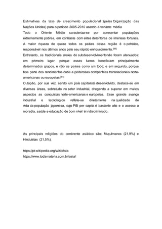 Estimativas da taxa de crescimento populacional (pelas Organização das
Nações Unidas) para o período 2005-2010 usando a variante média
Todo o Oriente Médio caracteriza-se por apresentar populações
extremamente pobres, em contraste com elites detentoras de imensas fortunas.
A maior riqueza de quase todos os países dessa região é o petróleo,
responsável nos últimos anos pelo seu rápido enriquecimento.[84]
Entretanto, os tradicionais males do subdesenvolvimentonão foram atenuados:
em primeiro lugar, porque esses lucros beneficiam principalmente
determinados grupos, e não os países como um todo; e em segundo, porque
boa parte dos rendimentos cabe a poderosas companhias transnacionais norte-
americanas ou europeias.[84]
O Japão, por sua vez, sendo um país capitalista desenvolvido, destaca-se em
diversas áreas, sobretudo no setor industrial, chegando a superar em muitos
aspectos as conquistas norte-americanas e europeias. Esse grande avanço
industrial e tecnológico reflete-se diretamente na qualidade de
vida da população japonesa, cujo PIB per capita é bastante alto e o acesso a
moradia, saúde e educação de bom nível é indiscriminado.
As principais religiões do continente asiático são: Muçulmanos (21,9%) e
Hinduístas (21,5%).
https://pt.wikipedia.org/wiki/Ásia
https://www.todamateria.com.br/asia/
 