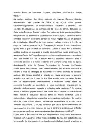 também foram os inventores do papel, da pólvora, da bússola e do tipo
móvel.[3]
As nações asiáticas têm vários sistemas de governo. Os comunistas são
responsáveis pelo governo da China e de alguns outros países.
Os monarcas governam os reinos da Arábia Saudita e a Tailândia, por
exemplo. Os xeques são os controladores do Reino do Barém, do Estado do
Catar e dos Emirados Árabes Unidos. Dos países da Ásia que são seguidores
dos princípios da democracia, podemos citar Israel e Japão. Líderes das forças
armadas passaram a exercer o controle de muitas nações da Ásia em períodos
de conturbação. Os sultões de nove estados malaios ocupam a função no
cargo de chefe supremo da nação.[3] A população asiática é muito diversificada
quanto tudo o que se refere ao continente. Durante o século XVI, a economia
asiática declinou-se, enquanto o mundo ocidental teve rápido progresso. As
nações do Oeste da Europa foram os conquistadores da parte predominante da
Ásia dos século XVI até o século XIX.[3] A economia defasada entre o
continente asiático e o mundo ocidental teve aumento ainda mais na época
da colonização vinda da Europa. Os cidadãos da Europa e dos Estados
Unidos foram responsáveis pelo desenvolvimento do sistema industrial e
tiveram o início da utilização de máquinas e de outros recursos na atividade
agrícola. Isto tornou possível a criação de novos empregos, o aumento
produtivo, e a melhoria do nível de vida. Mas a maior parte dos países da Ásia
não se desenvolveram industrialmente. Continuaram sendo países de
economia baseada na agricultura, e seus agricultores empregavam na
utilização de ferramentas, manuais e métodos nada modernos.[3] Ao mesmo
tempo, a explosão populacional — que ainda está a ocorrer — aumentou de
modo incrível a população asiática como do mundo ocidental. Mais e
mais produtos alimentícios, ocupações empregatícias, instituições de ensino,
além de outras coisas básicas, tornavam-se necessidade de acordo com o
aumento populacional. O mundo ocidental, por causa do desenvolvimento de
sua economia, teve mais recursos do que o continente asiático para enfrentar
os problemas que foram as consequências da explosão demográfica.[3]
Quase toda a Ásia colonial teve sua independência conquistada em meados
do século XX. A partir de então, muitos cidadãos da Ásia têm trabalhado para
ter o padrão de vida elevado, incentivando as atividades industrial, a agrícola, e
 