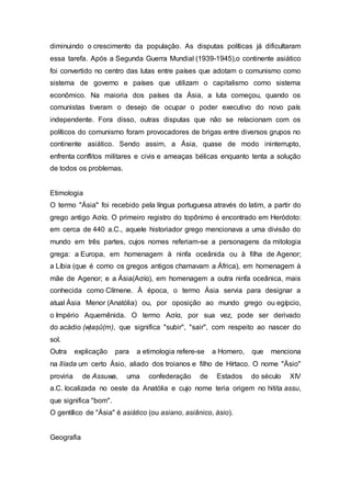 diminuindo o crescimento da população. As disputas políticas já dificultaram
essa tarefa. Após a Segunda Guerra Mundial (1939-1945),o continente asiático
foi convertido no centro das lutas entre países que adotam o comunismo como
sistema de governo e países que utilizam o capitalismo como sistema
econômico. Na maioria dos países da Ásia, a luta começou, quando os
comunistas tiveram o desejo de ocupar o poder executivo do novo país
independente. Fora disso, outras disputas que não se relacionam com os
políticos do comunismo foram provocadores de brigas entre diversos grupos no
continente asiático. Sendo assim, a Ásia, quase de modo ininterrupto,
enfrenta conflitos militares e civis e ameaças bélicas enquanto tenta a solução
de todos os problemas.
Etimologia
O termo "Ásia" foi recebido pela língua portuguesa através do latim, a partir do
grego antigo Ασία. O primeiro registro do topônimo é encontrado em Heródoto:
em cerca de 440 a.C., aquele historiador grego mencionava a uma divisão do
mundo em três partes, cujos nomes referiam-se a personagens da mitologia
grega: a Europa, em homenagem à ninfa oceânida ou à filha de Agenor;
a Líbia (que é como os gregos antigos chamavam a África), em homenagem à
mãe de Agenor; e a Ásia(Ασία), em homenagem a outra ninfa oceânica, mais
conhecida como Clímene. À época, o termo Ásia servia para designar a
atual Ásia Menor (Anatólia) ou, por oposição ao mundo grego ou egípcio,
o Império Aquemênida. O termo Ασία, por sua vez, pode ser derivado
do acádio (w)aṣû(m), que significa "subir", "sair", com respeito ao nascer do
sol.
Outra explicação para a etimologia refere-se a Homero, que menciona
na Ilíada um certo Ásio, aliado dos troianos e filho de Hírtaco. O nome "Ásio"
proviria de Assuwa, uma confederação de Estados do século XIV
a.C. localizada no oeste da Anatólia e cujo nome teria origem no hitita assu,
que significa "bom".
O gentílico de "Ásia" é asiático (ou asiano, asiânico, ásio).
Geografia
 