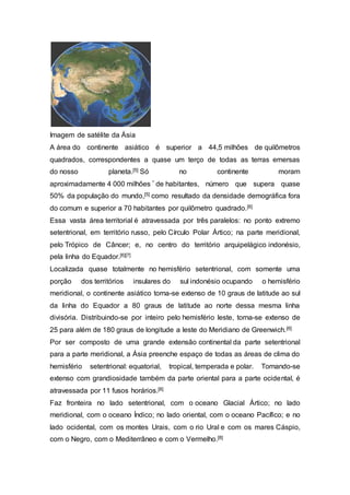 Imagem de satélite da Ásia
A área do continente asiático é superior a 44,5 milhões de quilômetros
quadrados, correspondentes a quase um terço de todas as terras emersas
do nosso planeta.[5] Só no continente moram
aproximadamente 4 000 milhões * de habitantes, número que supera quase
50% da população do mundo,[5] como resultado da densidade demográfica fora
do comum e superior a 70 habitantes por quilômetro quadrado.[6]
Essa vasta área territorial é atravessada por três paralelos: no ponto extremo
setentrional, em território russo, pelo Círculo Polar Ártico; na parte meridional,
pelo Trópico de Câncer; e, no centro do território arquipelágico indonésio,
pela linha do Equador.[6][7]
Localizada quase totalmente no hemisfério setentrional, com somente uma
porção dos territórios insulares do sul indonésio ocupando o hemisfério
meridional, o continente asiático torna-se extenso de 10 graus de latitude ao sul
da linha do Equador a 80 graus de latitude ao norte dessa mesma linha
divisória. Distribuindo-se por inteiro pelo hemisfério leste, torna-se extenso de
25 para além de 180 graus de longitude a leste do Meridiano de Greenwich.[6]
Por ser composto de uma grande extensão continental da parte setentrional
para a parte meridional, a Ásia preenche espaço de todas as áreas de clima do
hemisfério setentrional: equatorial, tropical, temperada e polar. Tornando-se
extenso com grandiosidade também da parte oriental para a parte ocidental, é
atravessada por 11 fusos horários.[8]
Faz fronteira no lado setentrional, com o oceano Glacial Ártico; no lado
meridional, com o oceano Índico; no lado oriental, com o oceano Pacífico; e no
lado ocidental, com os montes Urais, com o rio Ural e com os mares Cáspio,
com o Negro, com o Mediterrâneo e com o Vermelho.[8]
 