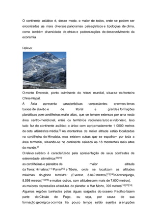 O continente asiático é, desse modo, o maior de todos, onde se podem ser
encontradas as mais diversos panoramas paisagísticos e tipologias de clima,
como também diversidade de etnias e padronizações de desenvolvimento da
economia
Relevo
O monte Evereste, ponto culminante do relevo mundial, situa-se na fronteira
China-Nepal.
A Ásia apresenta características contrastantes: enormes terras
baixas de aluvião e de litoral e grandes formações
planálticas com cordilheiras muito altas, que se tornam extensas por uma vasta
área centro-meridional, entre os territórios nacionais turco e indonésio. Isso
tudo faz do continente asiático o único com aproximadamente 1 0000 metros
de cota altimétrica média.[5] As montanhas de maior altitude estão localizadas
na cordilheira do Himalaia, mas existem outras que se espalham por toda a
área territorial, situando-se no continente asiático as 18 montanhas mais altas
do mundo.[8]
O relevo asiático é caracterizado pela apresentação de seus contrastes de
extremidade altimétrica:[9][10]
as cordilheiras e planaltos de maior altitude
da Terra: Himalaia,[11] Pamir[12] e Tibete, onde se localizam as altitudes
máximas do globo terrestre: (Everest, 8.840 metros,[13][14] Kanchenjunga,
8.598 metros,[15][16] e muitos outros, com altitudescom mais de 7.000 metros).
as maiores depressões absolutas do planeta: o Mar Morto, 395 metros[10][17][18]
Algumas regiões banhadas pelas águas salgadas do oceano Pacífico fazem
parte do Círculo de Fogo, ou seja, por causa de sua
formação geológica ocorrida há pouco tempo estão sujeitas a erupções
 