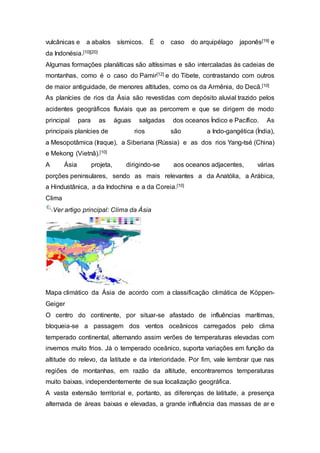 vulcânicas e a abalos sísmicos. É o caso do arquipélago japonês[19] e
da Indonésia.[10][20]
Algumas formações planálticas são altíssimas e são intercaladas às cadeias de
montanhas, como é o caso do Pamir[12] e do Tibete, contrastando com outros
de maior antiguidade, de menores altitudes, como os da Armênia, do Decã.[10]
As planícies de rios da Ásia são revestidas com depósito aluvial trazido pelos
acidentes geográficos fluviais que as percorrem e que se dirigem de modo
principal para as águas salgadas dos oceanos Índico e Pacífico. As
principais planícies de rios são a Indo-gangética (Índia),
a Mesopotâmica (Iraque), a Siberiana (Rússia) e as dos rios Yang-tsé (China)
e Mekong (Vietnã).[10]
A Ásia projeta, dirigindo-se aos oceanos adjacentes, várias
porções peninsulares, sendo as mais relevantes a da Anatólia, a Arábica,
a Hindustânica, a da Indochina e a da Coreia.[10]
Clima
Ver artigo principal: Clima da Ásia
Mapa climático da Ásia de acordo com a classificação climática de Köppen-
Geiger
O centro do continente, por situar-se afastado de influências marítimas,
bloqueia-se a passagem dos ventos oceânicos carregados pelo clima
temperado continental, alternando assim verões de temperaturas elevadas com
invernos muito frios. Já o temperado oceânico, suporta variações em função da
altitude do relevo, da latitude e da interioridade. Por fim, vale lembrar que nas
regiões de montanhas, em razão da altitude, encontraremos temperaturas
muito baixas, independentemente de sua localização geográfica.
A vasta extensão territorial e, portanto, as diferenças de latitude, a presença
alternada de áreas baixas e elevadas, a grande influência das massas de ar e
 