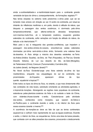 ainda a continentalidade e a maritimidade trazem para o continente grande
variedade de tipos de clima e, consequentemente, de formações vegetais.[21]
Nas terras situadas no extremo norte predomina o clima polar, que vai se
tornando mais ameno em direção ao sul. O centro do continente, por situar-se
distante de influências marítimas e, em parte, devido à altitude do relevo, que
bloqueia a passagem dos ventos oceânicos, é dominado pelo clima
temperadocontinental, que alterna verões de elevadas temperaturas
com invernos muito frios. Já o temperado oceânico, ocupando grandes
extensões do continente, sofre variações em função da altitude do relevo, da
latitude e da interioridade.[21]
Mais para o sul, à retaguarda das grandes cordilheiras, que impedem a
passagem dos ventos úmidos do oceano, encontram-se vastas extensões
dominadas por clima semi-árido e clima árido, formando uma extensa faixa
de desertos. A Ásia abriga a maioria dos desertos existentes na Terra:
da Arábia (Arábia Saudita), da Síria, de Thal (Paquistão), do Thar (ou Grande
Deserto Indiano), de Lut (ou deserto do Irã), de Gobi (Mongólia),
de Taklamakan (China), Caracum (Turcomenistão), Carmânia (Irã),
da Judeia (Israel), de Negueve (Israel).[21]
No litoral da Ásia Ocidental surge uma faixa estreita de clima do tipo
mediterrânico, enquanto nos arquipélagos do sul do continente, nas
proximidades do Equador, aparecem climas de tipo
quente: equatorial e tropical.[21]
Entre todos os tipos de clima da Ásia, no entanto, o que mais diretamente influi
nas condições de vida locais, sobretudo orientando as atividades agrícolas, é
o tropical de monções. Abrangendo as regiões mais populosas do continente,
estende-se pelas planícies costeiras da Índia e do sudeste e leste da China,
com violentas chuvas durante o verão. Caracteriza-se pela atividade
dos ventos, conhecidos como monções, que sopram do Índico e
do Pacífico para o continente durante o verão, e do interior da Ásia para
esses oceanos durante o inverno.[22]
A ocorrência de monções se deve ao fato de que as terras continentais
aquecem-se e esfriam mais rapidamente do que as águas oceãnicas. Durante
o verão, o interior da Ásia, ao esquentar-se, forma uma área de baixa pressão,
que contrasta com as altas pressões dos oceanos, provocando o deslocamento
 