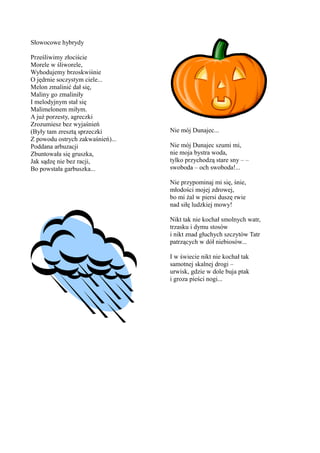 Słowocowe hybrydy

Prześliwimy złociście
Morele w śliworele,
Wyhodujemy brzoskwiśnie
O jędrnie soczystym ciele...
Melon zmalinić dał się,
Maliny go zmaliniły
I melodyjnym stał się
Malimelonem miłym.
A już porzesty, agreczki
Zrozumiesz bez wyjaśnień
(Były tam zresztą sprzeczki       Nie mój Dunajec...
Z powodu ostrych zakwaśnień)...
Poddana arbuzacji                 Nie mój Dunajec szumi mi,
Zbuntowała się gruszka,           nie moja bystra woda,
Jak sądzę nie bez racji,          tylko przychodzą stare sny – –
Bo powstała garbuszka...          swoboda – och swoboda!...

                                  Nie przypominaj mi się, śnie,
                                  młodości mojej zdrowej,
                                  bo mi żal w piersi duszę rwie
                                  nad siłę ludzkiej mowy!

                                  Nikt tak nie kochał smolnych watr,
                                  trzasku i dymu stosów
                                  i nikt znad głuchych szczytów Tatr
                                  patrzących w dół niebiosów...

                                  I w świecie nikt nie kochał tak
                                  samotnej skalnej drogi –
                                  urwisk, gdzie w dole buja ptak
                                  i groza pieści nogi...
 