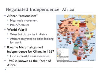 Negotiated Independence: Africa
 African “nationalism”
 Negritude movement
 Pan-Africanism
 World War II
 West built factories in Africa
 Africans migrated to cities looking
for work
 Kwame Nkrumah gained
independence for Ghana in 1957
 First successful mass movement
 1960 is known as the “Year of
Africa”
 