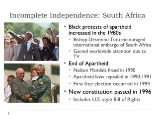 Incomplete Independence: South Africa
 Black protests of apartheid
increased in the 1980s
 Bishop Desmond Tutu encouraged
international embargo of South Africa
 Gained worldwide attention due to
TV
 End of Apartheid
 Nelson Mandela freed in 1990
 Apartheid laws repealed in 1990-1991
 First free election occurred in 1994
 New constitution passed in 1996
 Includes U.S. style Bill of Rights
 