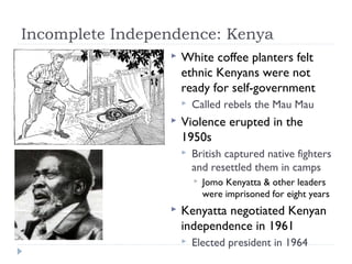 Incomplete Independence: Kenya
 White coffee planters felt
ethnic Kenyans were not
ready for self-government
 Called rebels the Mau Mau
 Violence erupted in the
1950s
 British captured native fighters
and resettled them in camps
 Jomo Kenyatta & other leaders
were imprisoned for eight years
 Kenyatta negotiated Kenyan
independence in 1961
 Elected president in 1964
 