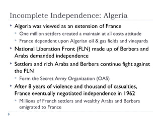 Incomplete Independence: Algeria
 Algeria was viewed as an extension of France
 One million settlers created a maintain at all costs attitude
 France dependent upon Algerian oil & gas fields and vineyards
 National Liberation Front (FLN) made up of Berbers and
Arabs demanded independence
 Settlers and rich Arabs and Berbers continue fight against
the FLN
 Form the Secret Army Organization (OAS)
 After 8 years of violence and thousand of casualties,
France eventually negotiated independence in 1962
 Millions of French settlers and wealthy Arabs and Berbers
emigrated to France
 